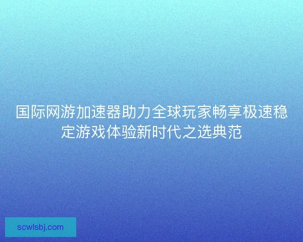 国际网游加速器助力全球玩家畅享极速稳定游戏体验新时代之选典范