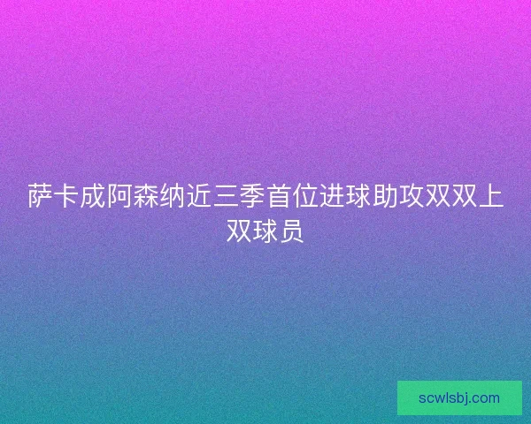 萨卡成阿森纳近三季首位进球助攻双双上双球员