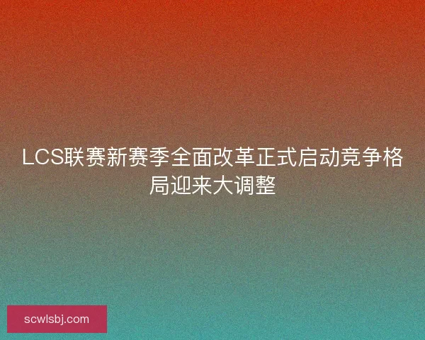 LCS联赛新赛季全面改革正式启动竞争格局迎来大调整
